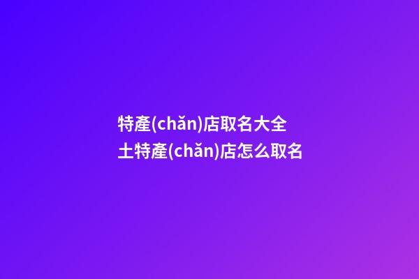 特產(chǎn)店取名大全 土特產(chǎn)店怎么取名